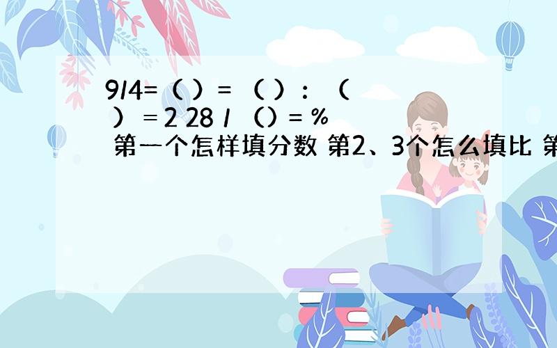 9/4=（ ）= （ ）：（ ）＝2 28／（) = % 第一个怎样填分数 第2、3个怎么填比 第三个是2又28分之几