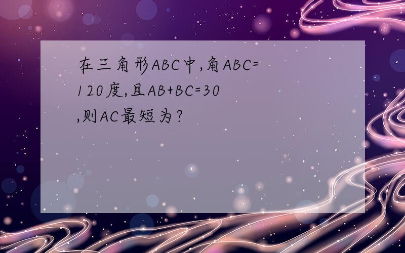 在三角形ABC中,角ABC=120度,且AB+BC=30,则AC最短为?