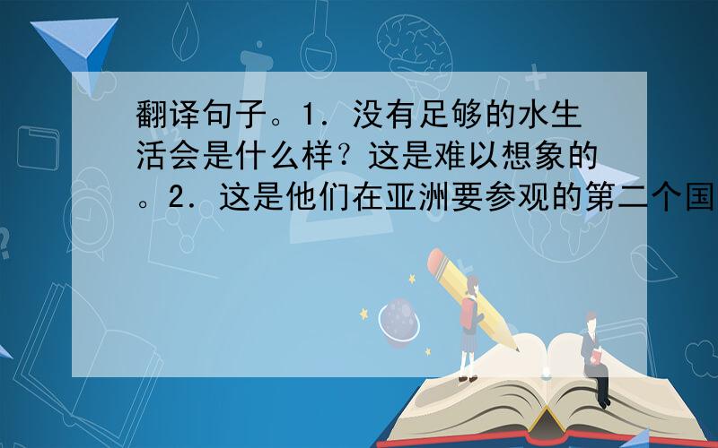 翻译句子。1．没有足够的水生活会是什么样？这是难以想象的。2．这是他们在亚洲要参观的第二个国家吗？3. 机器人可以为你做