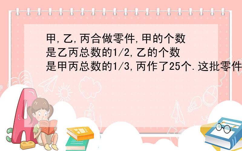 甲,乙,丙合做零件,甲的个数是乙丙总数的1/2,乙的个数是甲丙总数的1/3,丙作了25个.这批零件共多少个?