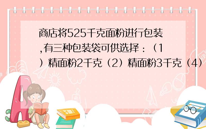 商店将525千克面粉进行包装,有三种包装袋可供选择：（1）精面粉2千克（2）精面粉3千克（4）精面粉5千克选