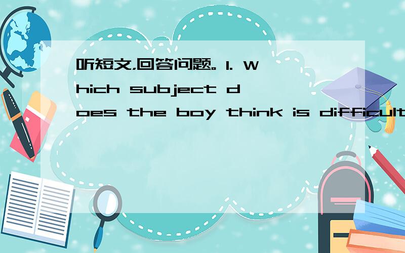 听短文，回答问题。 1. Which subject does the boy think is difficult?