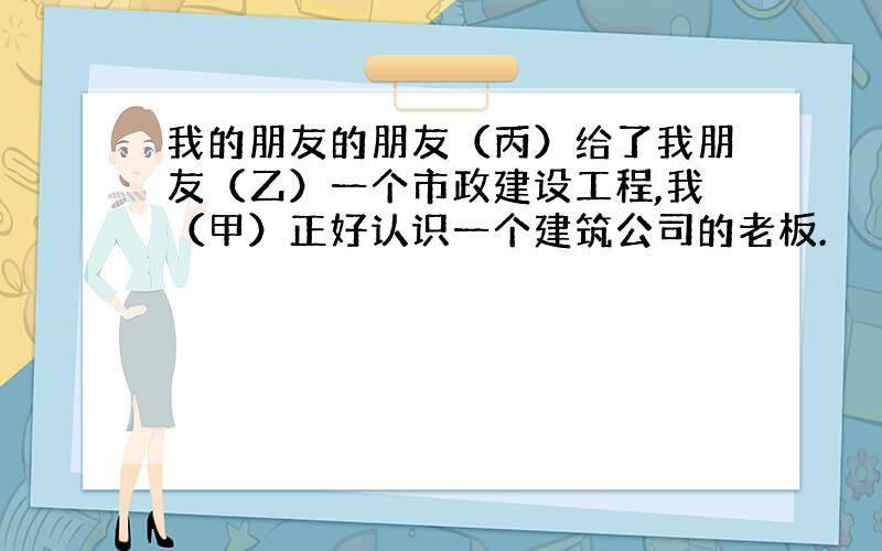 我的朋友的朋友（丙）给了我朋友（乙）一个市政建设工程,我（甲）正好认识一个建筑公司的老板.