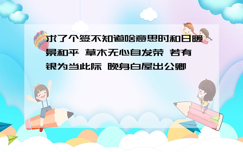 求了个签不知道啥意思时和日暖景和平 草木无心自发荣 若有银为当此际 晚身白屋出公卿