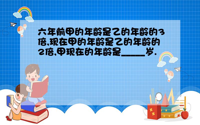 六年前甲的年龄是乙的年龄的3倍,现在甲的年龄是乙的年龄的2倍,甲现在的年龄是_____岁.