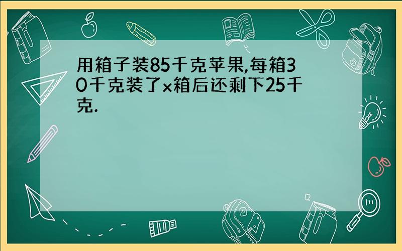 用箱子装85千克苹果,每箱30千克装了x箱后还剩下25千克.