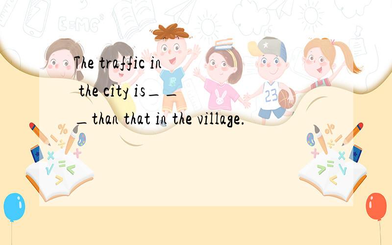 The traffic in the city is___than that in the village.