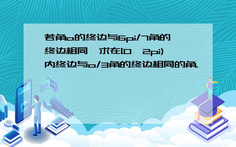 若角a的终边与6pi/7角的终边相同,求在[0,2pi)内终边与a/3角的终边相同的角.