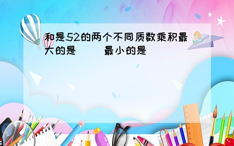 和是52的两个不同质数乘积最大的是（ ）最小的是（ ）