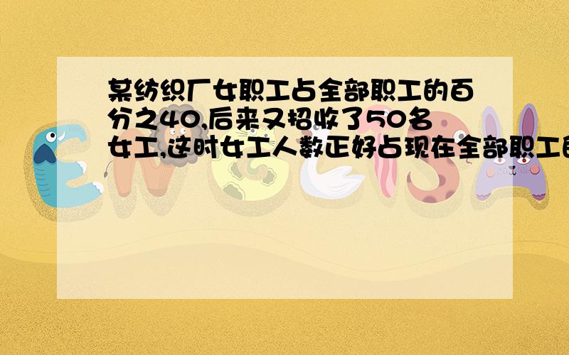 某纺织厂女职工占全部职工的百分之40,后来又招收了50名女工,这时女工人数正好占现在全部职工的百分之50.该纺织厂原有职