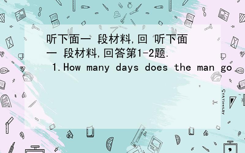 听下面一 段材料,回 听下面一 段材料,回答第1-2题. 1.How many days does the man go