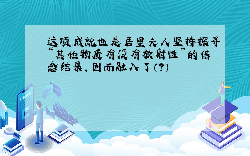 这项成就也是居里夫人坚持探寻“其他物质有没有放射性”的信念结果,因而融入了（?）