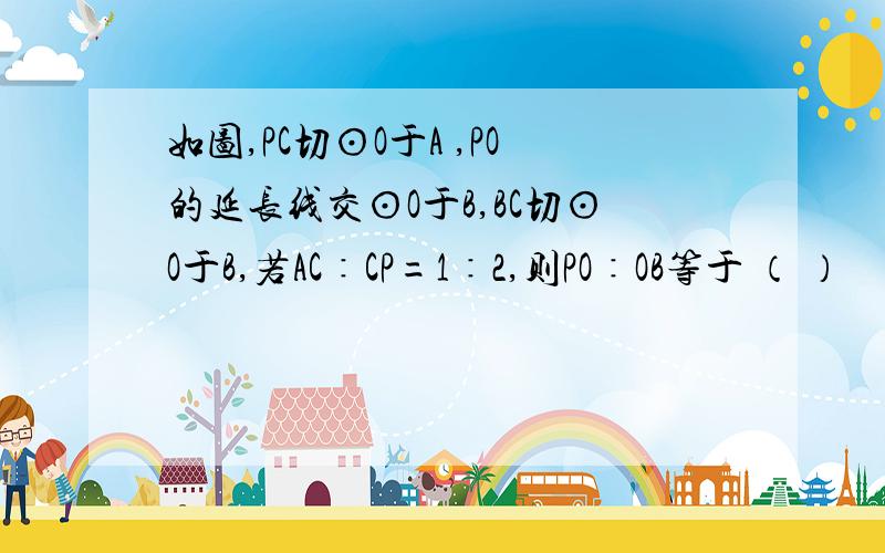 如图,PC切⊙O于A ,PO的延长线交⊙O于B,BC切⊙O于B,若AC∶CP=1∶2,则PO∶OB等于 （ ）