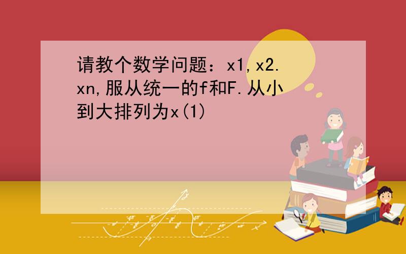 请教个数学问题：x1,x2.xn,服从统一的f和F.从小到大排列为x(1)