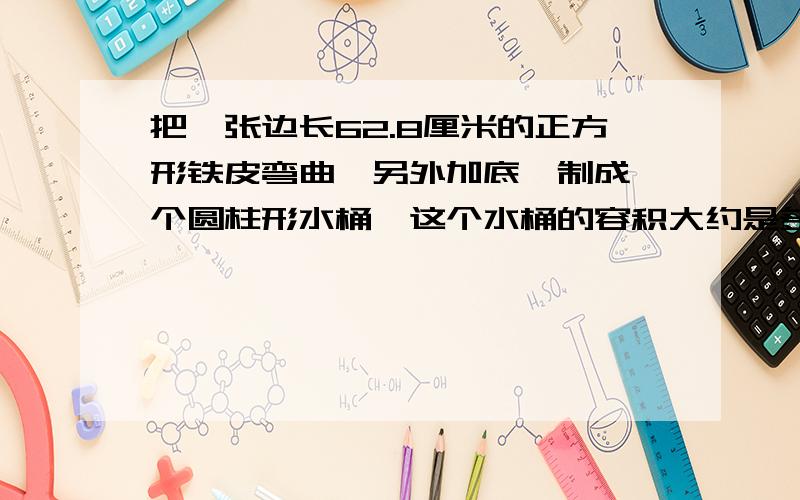 把一张边长62.8厘米的正方形铁皮弯曲,另外加底,制成一个圆柱形水桶,这个水桶的容积大约是多少升?