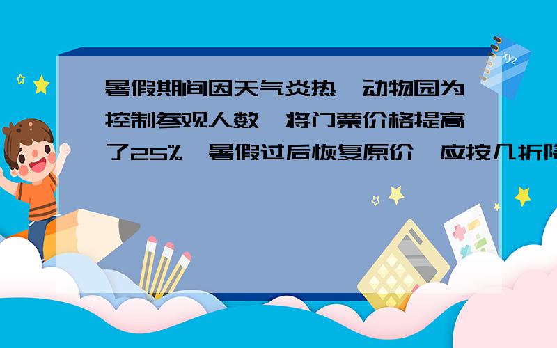 暑假期间因天气炎热,动物园为控制参观人数,将门票价格提高了25%,暑假过后恢复原价,应按几折降价?