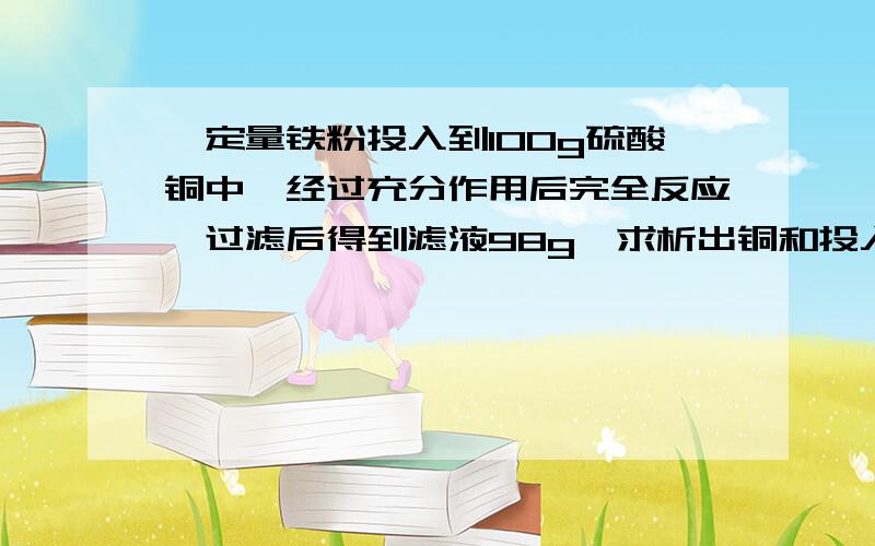 一定量铁粉投入到100g硫酸铜中,经过充分作用后完全反应,过滤后得到滤液98g,求析出铜和投入铁粉的质量.