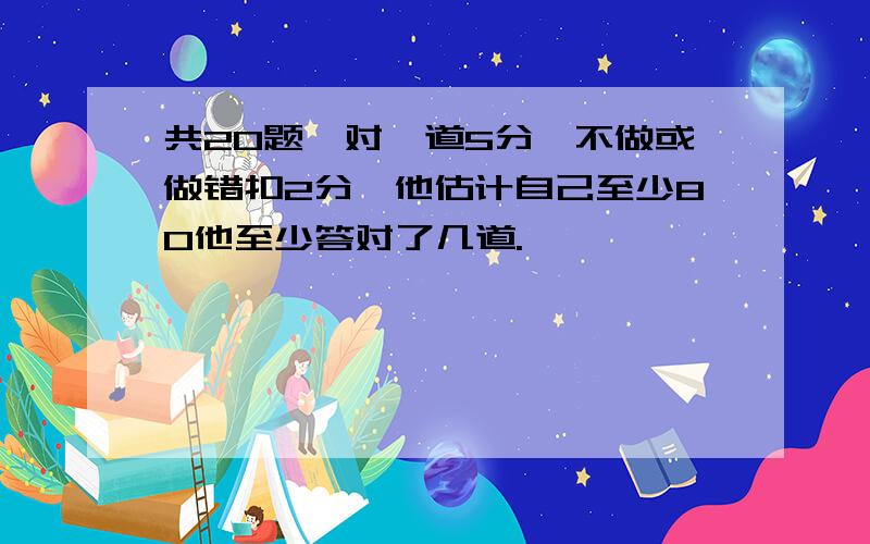 共20题,对一道5分,不做或做错扣2分,他估计自己至少80他至少答对了几道.