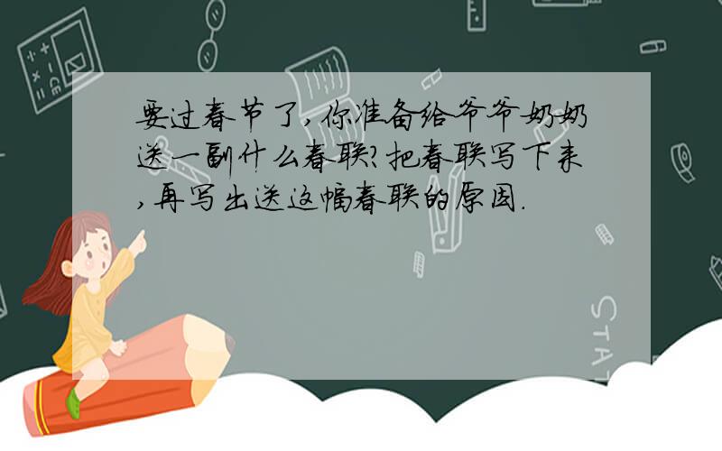 要过春节了,你准备给爷爷奶奶送一副什么春联?把春联写下来,再写出送这幅春联的原因.