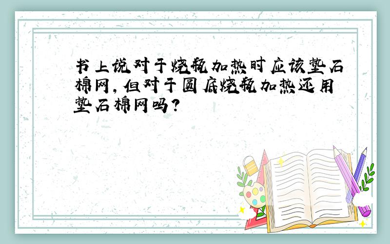 书上说对于烧瓶加热时应该垫石棉网,但对于圆底烧瓶加热还用垫石棉网吗?