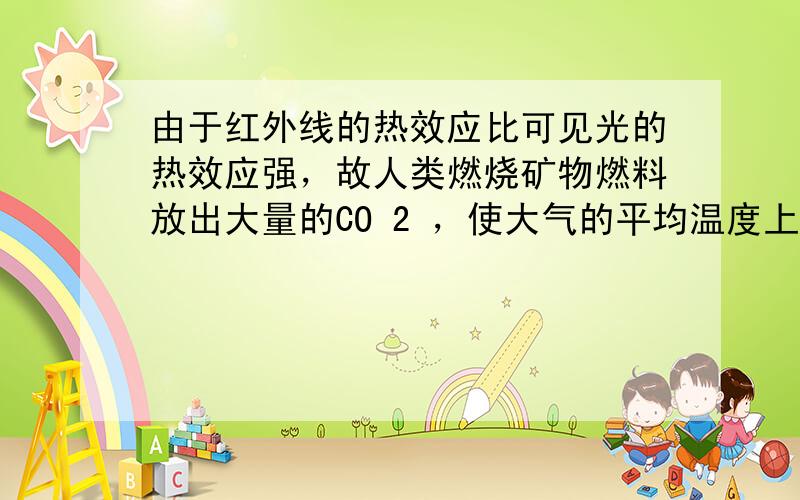 由于红外线的热效应比可见光的热效应强，故人类燃烧矿物燃料放出大量的CO 2 ，使大气的平均温度上