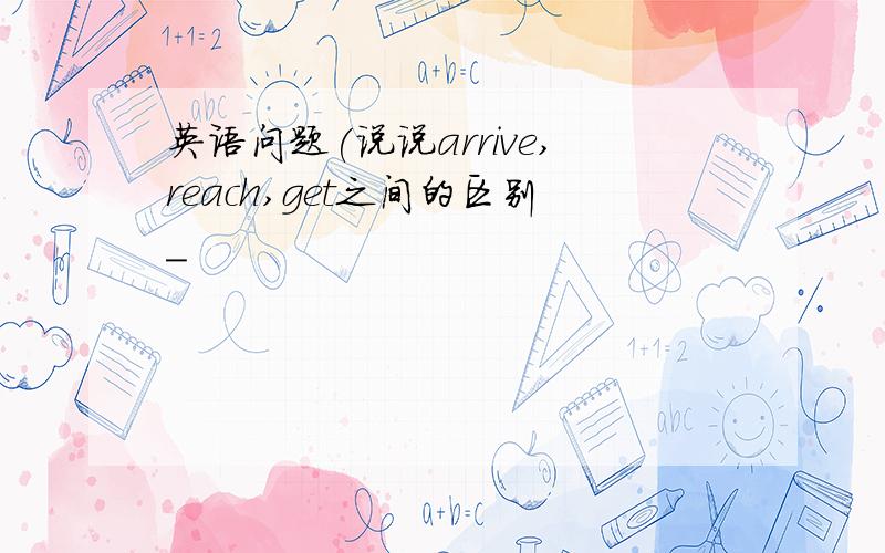 英语问题(说说arrive,reach,get之间的区别_