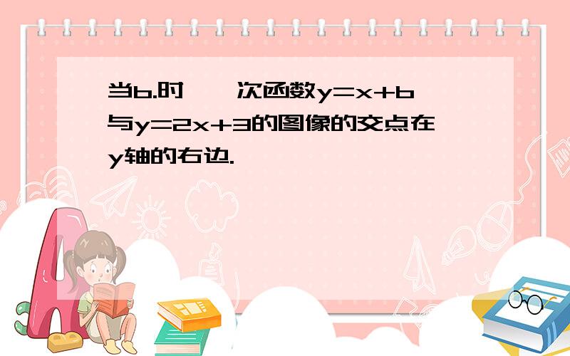 当b.时,一次函数y=x+b与y=2x+3的图像的交点在y轴的右边.