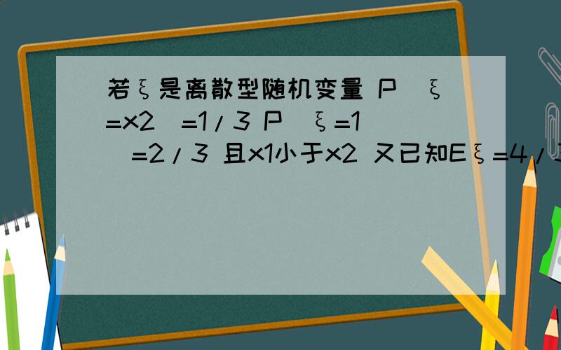 若ξ是离散型随机变量 P（ξ=x2）=1/3 P(ξ=1)=2/3 且x1小于x2 又已知Eξ=4/3 Dξ=2/9 则