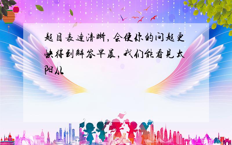 题目表达清晰，会使你的问题更快得到解答早晨，我们能看见太阳从