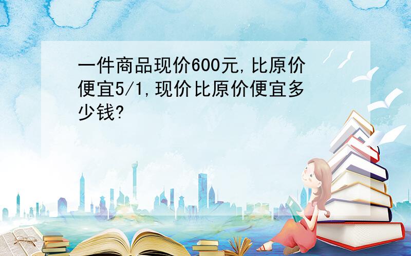 一件商品现价600元,比原价便宜5/1,现价比原价便宜多少钱?