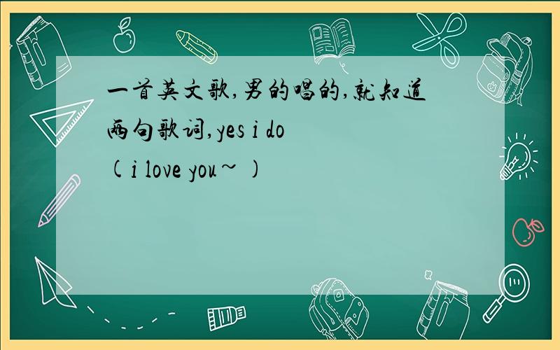 一首英文歌,男的唱的,就知道两句歌词,yes i do (i love you~)