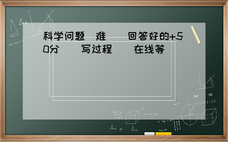 科学问题(难）（回答好的+50分）（写过程）（在线等）