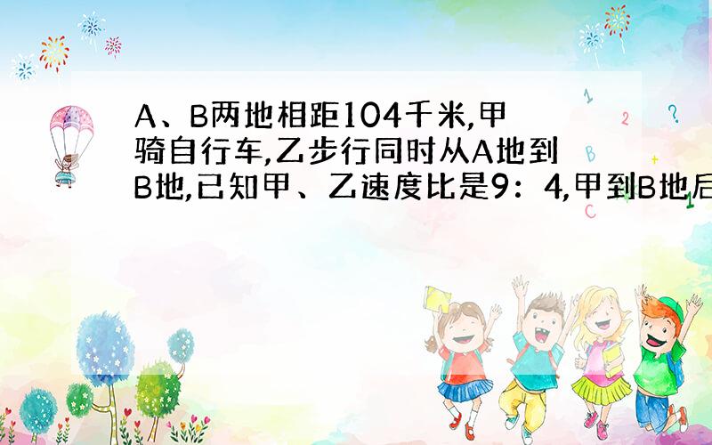 A、B两地相距104千米,甲骑自行车,乙步行同时从A地到B地,已知甲、乙速度比是9：4,甲到B地后立即返回,并