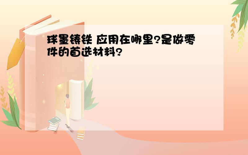 球墨铸铁 应用在哪里?是做零件的首选材料?