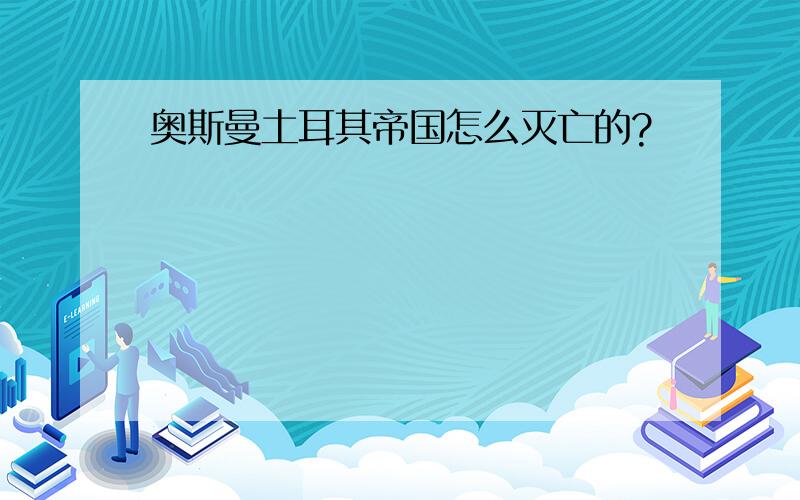 奥斯曼土耳其帝国怎么灭亡的?