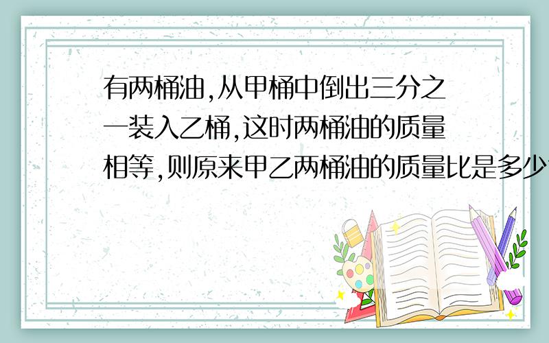 有两桶油,从甲桶中倒出三分之一装入乙桶,这时两桶油的质量相等,则原来甲乙两桶油的质量比是多少?