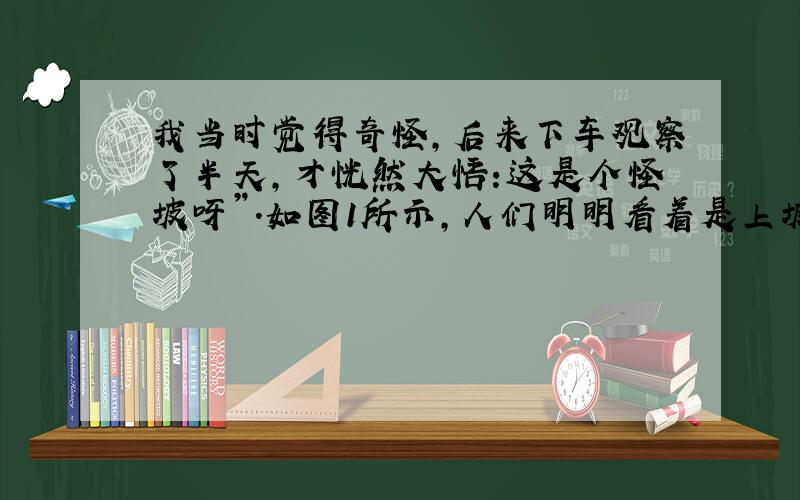 我当时觉得奇怪,后来下车观察了半天,才恍然大悟:这是个怪坡呀”.如图1所示,人们明明看着是上坡,并且把车熄火挂上空档了,