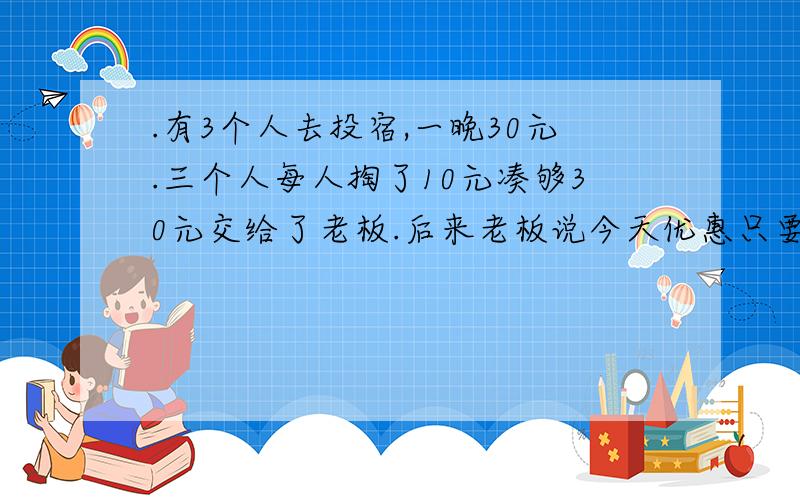 .有3个人去投宿,一晚30元.三个人每人掏了10元凑够30元交给了老板.后来老板说今天优惠只要25元就够了,拿出5