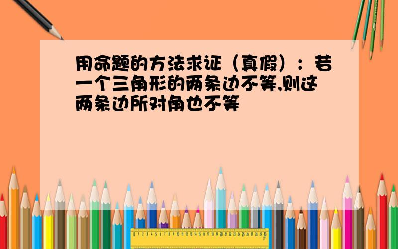 用命题的方法求证（真假）：若一个三角形的两条边不等,则这两条边所对角也不等