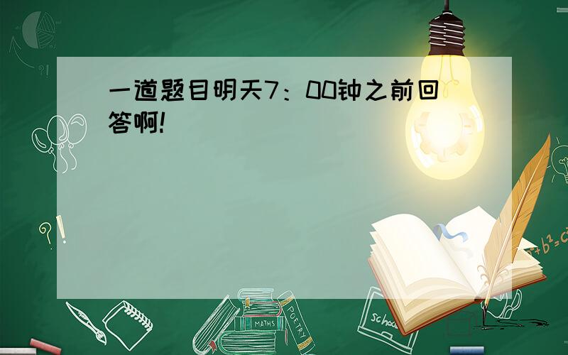 一道题目明天7：00钟之前回答啊!