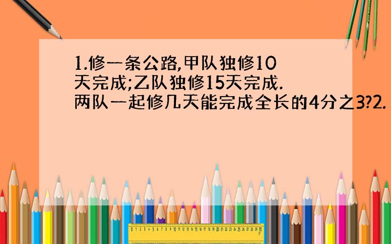 1.修一条公路,甲队独修10天完成;乙队独修15天完成.两队一起修几天能完成全长的4分之3?2.