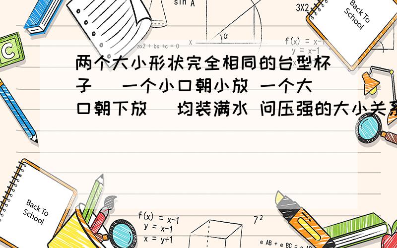 两个大小形状完全相同的台型杯子（ 一个小口朝小放 一个大口朝下放） 均装满水 问压强的大小关系 和 压力的大小关系