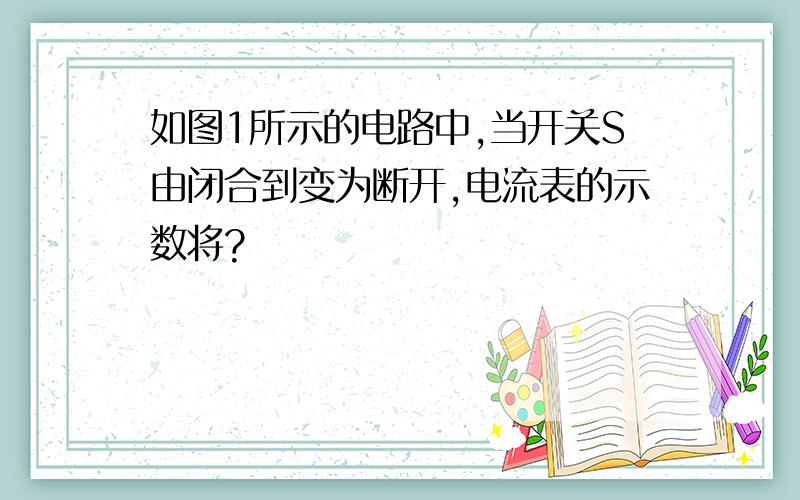 如图1所示的电路中,当开关S由闭合到变为断开,电流表的示数将?