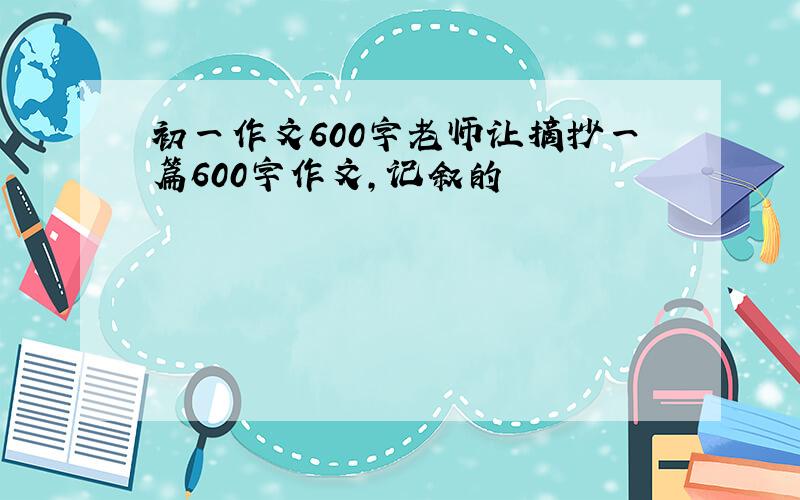 初一作文600字老师让摘抄一篇600字作文,记叙的