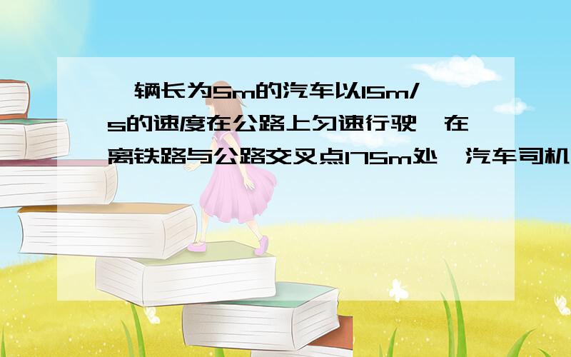 一辆长为5m的汽车以15m/s的速度在公路上匀速行驶,在离铁路与公路交叉点175m处,汽车司机突然发现交叉点200m处有