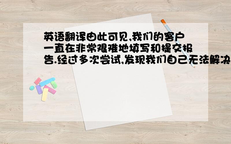 英语翻译由此可见,我们的客户一直在非常艰难地填写和提交报告.经过多次尝试,发现我们自己无法解决这个问题.我们一直在积极和