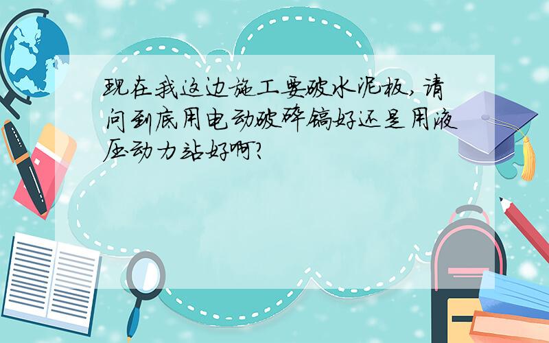 现在我这边施工要破水泥板,请问到底用电动破碎镐好还是用液压动力站好啊?