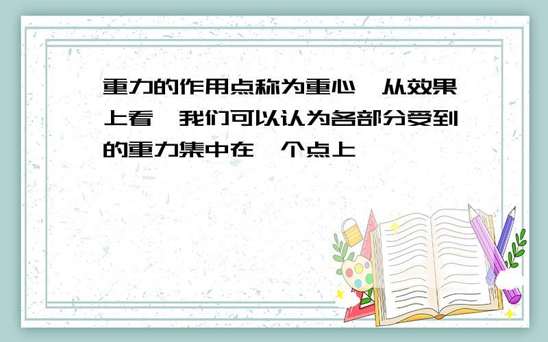 重力的作用点称为重心,从效果上看,我们可以认为各部分受到的重力集中在一个点上,