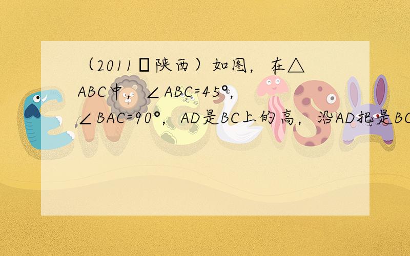 （2011•陕西）如图，在△ABC中，∠ABC=45°，∠BAC=90°，AD是BC上的高，沿AD把是BC上的△ABD折