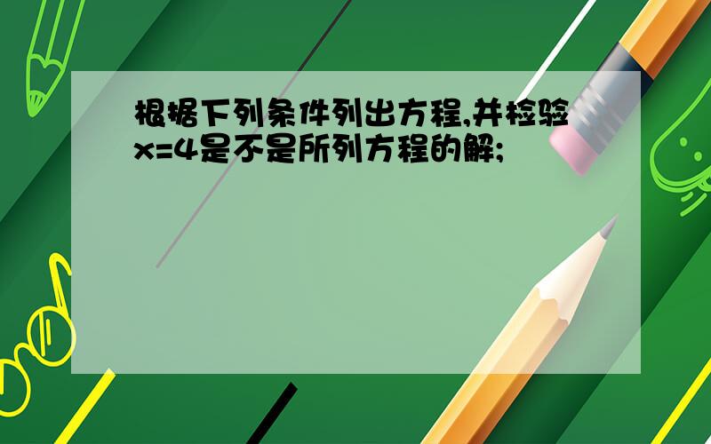 根据下列条件列出方程,并检验x=4是不是所列方程的解;